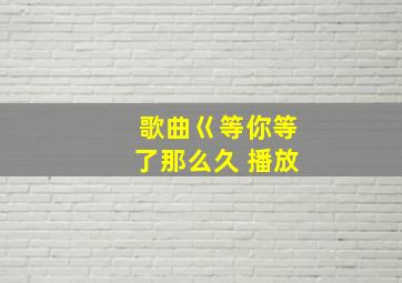 歌曲巜等你等了那么久 播放